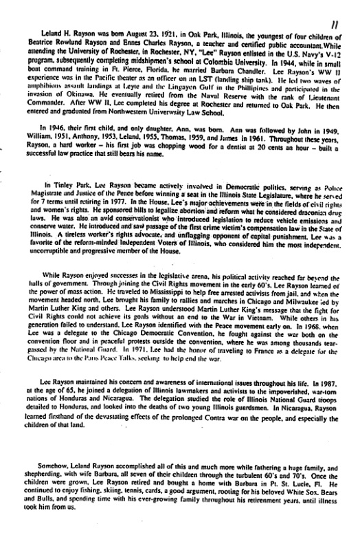 n  Letand H. Rapon was bom Augst 23, 1921, in Osk P i, e youngst o fou chiden of Besrice Rowlund Rayton and Enes Charies Rayson,  tscher s ceifcd bl sccounsmt Wi anending the Univesty of Rcheser, n Rocheser, NY, “Lec” Rayion calsid 1 the US. Novy’s V.15 program.subequenly completn aidshipmen’s scho t Colonbia Univerity. In 1944, while i sl bost commasd rsiing in P Piews, Florda. e married Barbos Chandler Lee Rayon’s wov 1 experience s i e Pcil hser 55 0 fTcer on a0 LST (g i k). e fof e swen of Smohibas asauh aiings 3 Leyie U Lingayen Gull i the Philipiocs i ptiipuos i imvosion of Okinawa. H. cvctally rircd (rom the Novl Resee with i rnk o1 Lietrns Commanier. s WW I, Le compleed i degree ot Rochese and eumcd 0 0ok Pk He s entered 2nd gradunied rom Noshwestem Univervisy Law Schoo.  In 1946, ther st child 3nd only daughier, Ava, was bom. Aan was (olowed by John in 1949, im. 1951, Anibony. 1953, Lelnd. 955, Thomas, 1959, and James in 1961, Throsghostthee yeors Rayson. a hard worker - his it job was choping wood for a denis ot 20 cents an hour - i § ‘successllaw practice thst sl bears s ame.  In Tiney Park. Les Rayson became acively invoived in Democratié politie. servng o Polce Magisicwe nd Jusice of the Pec befor winsing  sea n the linois St Legissare where he erves for 7 terms il i i 1977. Inthe House. Lee’s mjor achisvements wete i the filds af civirighus s0d women’srght. e sponsored il 1 egalze sboron and eform what e consdered draconisdrog aws. He was alto an avid comservtionist who Intoduced legisaon 1o reduce vehile emimion an) ‘conserve wair, He ntroduced and s pasage of the it erme vicim’s compersation 1w It St of inos. A tireess worker’s righs advocse, nd unflogging opponet o eaprial punshmen. Lee won 3 favorie of the refornminded Indeperdem Vosers of Mol who consideed hi he mor independens wncorrupible and pogresive merberof e Howse.  While Rayson enjosed sccesses n e legiltie arena, his poliica ativiy resched far bescad the Hlls of govemment. Thvough jining th Civil Righis movemes i te oty 60 Lec Rayson comed of e power of mas sction. He aveld 1 Misissipi 10 help fee amesed actvists from il and wten the moverent headed sot. Lee bough his family o ralles snd marches n hicago ana Mileaukee 1o by Martn Luthe King 3ad others. Lee Rayson undersiood Marin Luther King’s messsge tht the it for Civil Righs conld no achiev (1 gonl without 30 end 1o the War in Vietaam. - Whil aihers 1 b genersion faled 10 undertand. Lee Rayson ideified wit he Pesce movement carly on. 1o 1965, when Lee was o dleguie (0 the Chicago Democrac. Convention, he fodght Sgaint the war both on (e ‘convenion foor and in pescefl protets ousde the conveion, where he was amoag thossands (ear s by the Nationsl Cusrd. I 1971 Lee had the honor of waveling 1o France 1 3 dekgn fo s s ot Fons P Talko. seckng. 1 hlp end the wor.  L Rayson mastained hisconcem and awreness o imernaional issues troaghoet his e 1n 1987, o the age o 63, be oned a deegaion o Hlinois lawmakers and nciists 1 the spovertshed, wartom natons of Hondurss and Nicsragua. The delegaion stucied the role of linois Navonal Guard oops etiled 1o Hondurs, andlooked it the deaths of two young Winois guarésmen. [n Nicaragu. Rayscn eamed fiband of the devassing ffcts of the prolonged Conra war on the people, snd espcially the chidren o thtland.  ‘Somchar. Leland Rayson sccomplshed ll o this and moch more while atering a huge family, snd shepherdin. with wfe Barbars.al scven of thci childien through th turbsient 60’s snd 70s. Once e chidren were grown. Lee Rayion rired and bought 3 bome with Barbars in Pl St Luce, F. He continued 10 csjoylsing. siig.teai,cards, s good arement, rootag for his beloved Whi Sox. Bears 0 Bulls, and spcding time wih his eve-growing family throwghout i eicenment years. anl ook him from as.  
